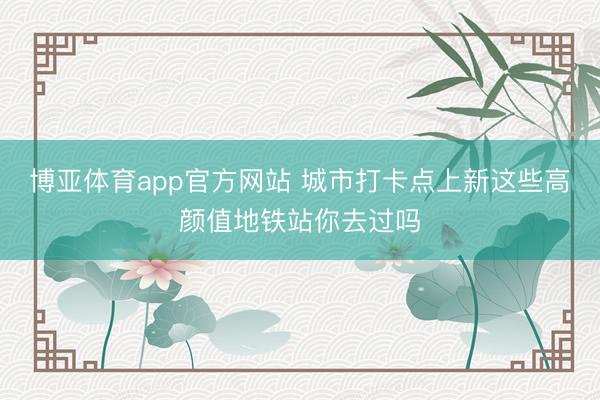 博亚体育app官方网站 城市打卡点上新这些高颜值地铁站你去过吗