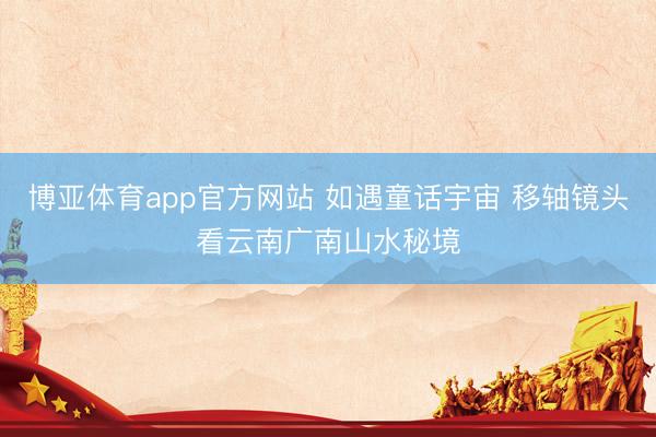 博亚体育app官方网站 如遇童话宇宙 移轴镜头看云南广南山水秘境