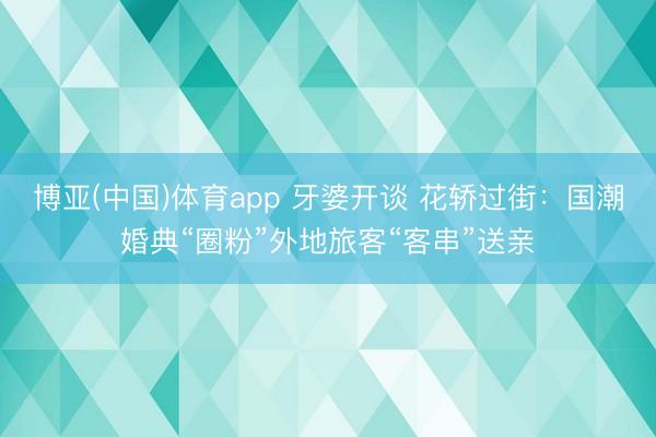 博亚(中国)体育app 牙婆开谈 花轿过街：国潮婚典“圈粉”外地旅客“客串”送亲