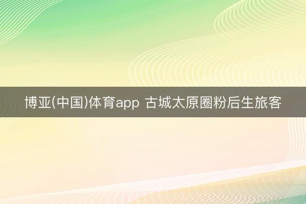 博亚(中国)体育app 古城太原圈粉后生旅客