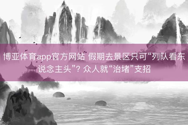 博亚体育app官方网站 假期去景区只可“列队看东说念主头”? 众人就“治堵”支招