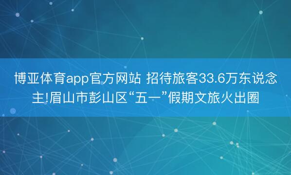 博亚体育app官方网站 招待旅客33.6万东说念主!眉山市彭山区“五一”假期文旅火出圈