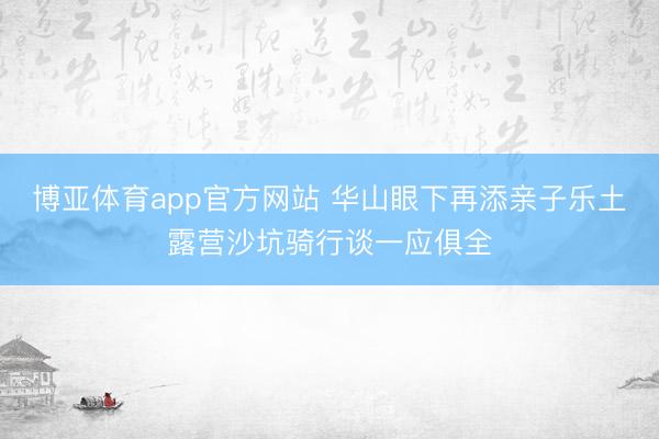 博亚体育app官方网站 华山眼下再添亲子乐土露营沙坑骑行谈一应俱全