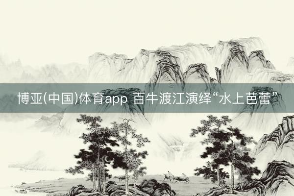 博亚(中国)体育app 百牛渡江演绎“水上芭蕾”