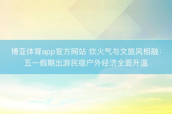博亚体育app官方网站 炊火气与文旅风相融：五一假期出游民宿户外经济全面升温