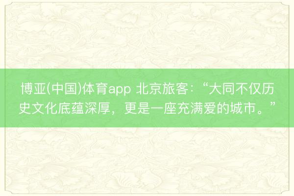 博亚(中国)体育app 北京旅客：“大同不仅历史文化底蕴深厚，更是一座充满爱的城市。”