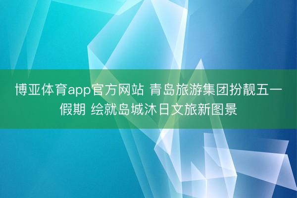 博亚体育app官方网站 青岛旅游集团扮靓五一假期 绘就岛城沐日文旅新图景