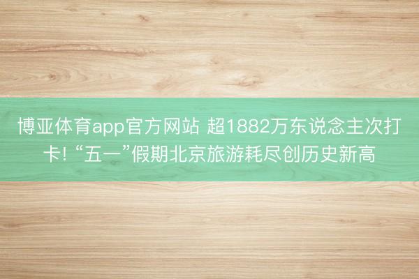 博亚体育app官方网站 超1882万东说念主次打卡! “五一”假期北京旅游耗尽创历史新高