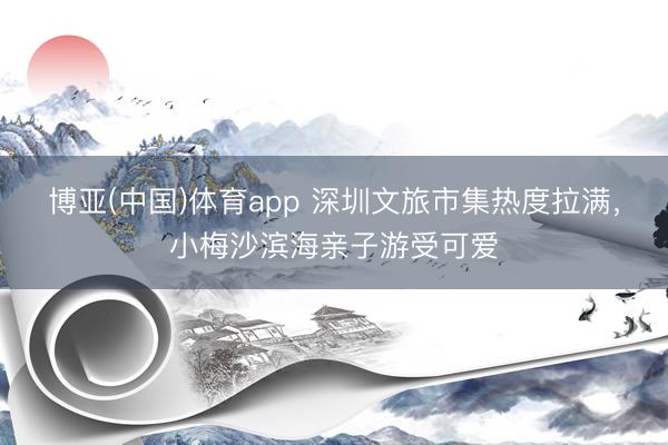 博亚(中国)体育app 深圳文旅市集热度拉满，小梅沙滨海亲子游受可爱