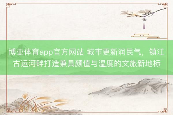 博亚体育app官方网站 城市更新润民气，镇江古运河畔打造兼具颜值与温度的文旅新地标