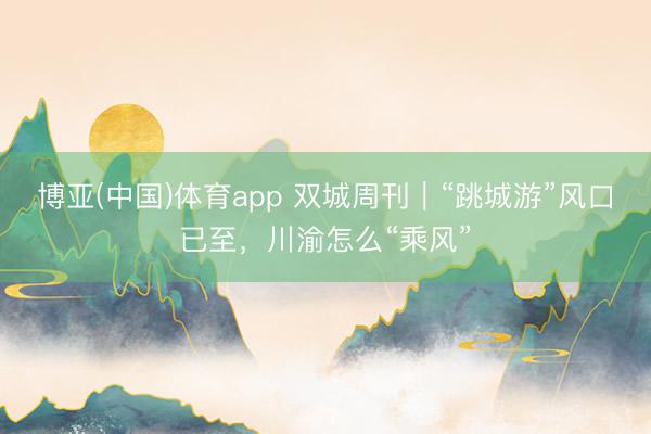 博亚(中国)体育app 双城周刊｜“跳城游”风口已至，川渝怎么“乘风”