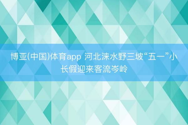 博亚(中国)体育app 河北涞水野三坡“五一”小长假迎来客流岑岭