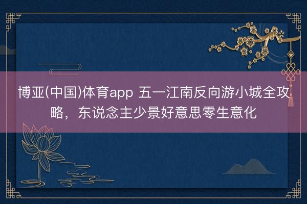 博亚(中国)体育app 五一江南反向游小城全攻略，东说念主少景好意思零生意化