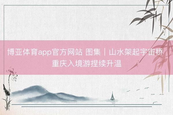 博亚体育app官方网站 图集｜山水架起宇宙桥 重庆入境游捏续升温