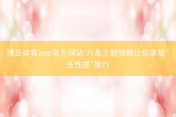 博亚体育app官方网站 六条主题领略让你享受“任性感”旅行