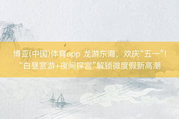 博亚(中国)体育app 龙游东海，欢庆“五一”!“白昼赏游+夜间探宫”解锁微度假新高潮