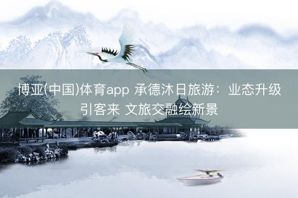 博亚(中国)体育app 承德沐日旅游：业态升级引客来 文旅交融绘新景