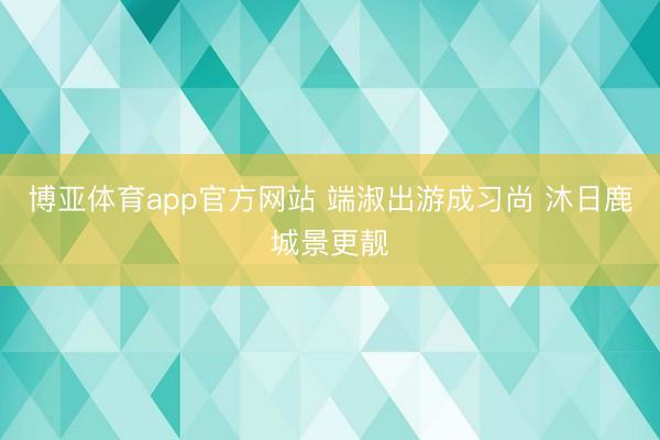 博亚体育app官方网站 端淑出游成习尚 沐日鹿城景更靓