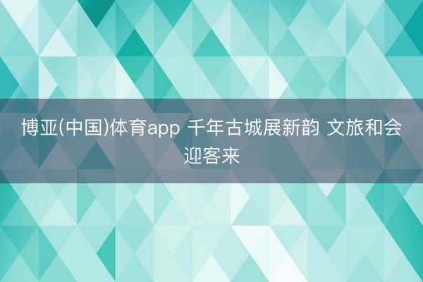 博亚(中国)体育app 千年古城展新韵 文旅和会迎客来