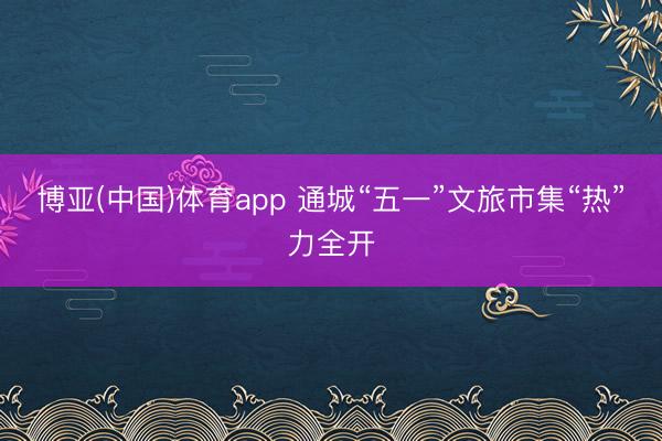 博亚(中国)体育app 通城“五一”文旅市集“热”力全开