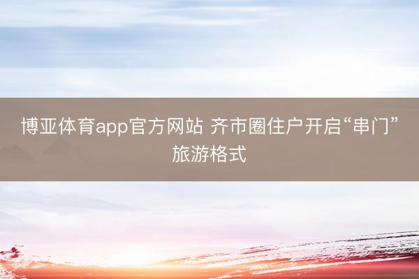 博亚体育app官方网站 齐市圈住户开启“串门”旅游格式