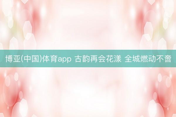 博亚(中国)体育app 古韵再会花漾 全城燃动不啻
