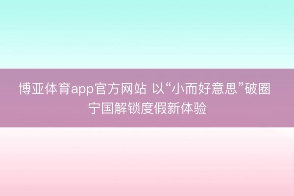博亚体育app官方网站 以“小而好意思”破圈 宁国解锁度假新体验