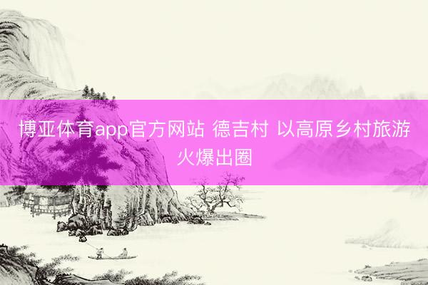 博亚体育app官方网站 德吉村 以高原乡村旅游火爆出圈