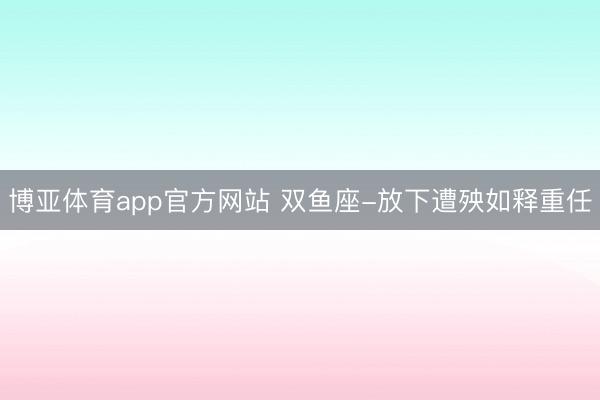 博亚体育app官方网站 双鱼座-放下遭殃如释重任