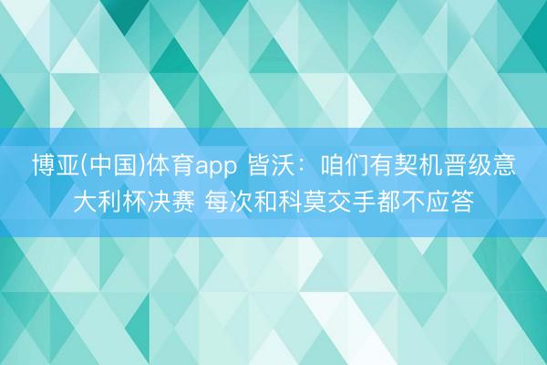 博亚(中国)体育app 皆沃:咱们有契机晋级意大利杯决赛 每次和科莫交手都不应答