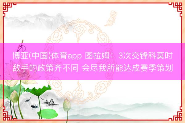 博亚(中国)体育app 图拉姆：3次交锋科莫时敌手的政策齐不同 会尽我所能达成赛季策划
