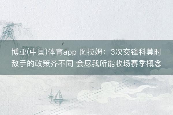 博亚(中国)体育app 图拉姆：3次交锋科莫时敌手的政策齐不同 会尽我所能收场赛季概念