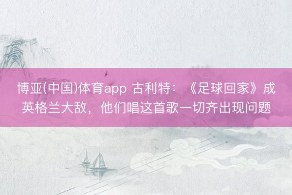 博亚(中国)体育app 古利特：《足球回家》成英格兰大敌，他们唱这首歌一切齐出现问题
