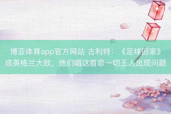 博亚体育app官方网站 古利特：《足球回家》成英格兰大敌，他们唱这首歌一切王人出现问题