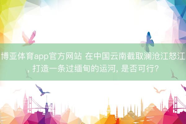 博亚体育app官方网站 在中国云南截取澜沧江怒江， 打造一条过缅甸的运河， 是否可行?