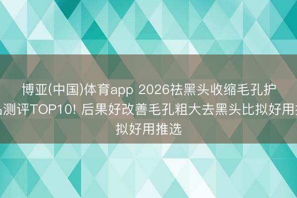 博亚(中国)体育app 2026祛黑头收缩毛孔护肤品测评TOP10! 后果好改善毛孔粗大去黑头比拟好用推选