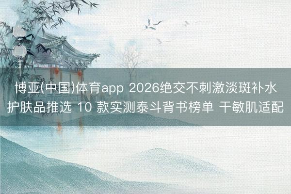 博亚(中国)体育app 2026绝交不刺激淡斑补水护肤品推选 10 款实测泰斗背书榜单 干敏肌适配