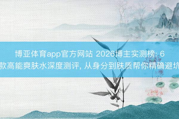 博亚体育app官方网站 2026博主实测榜: 6款高能爽肤水深度测评， 从身分到肤质帮你精确避坑