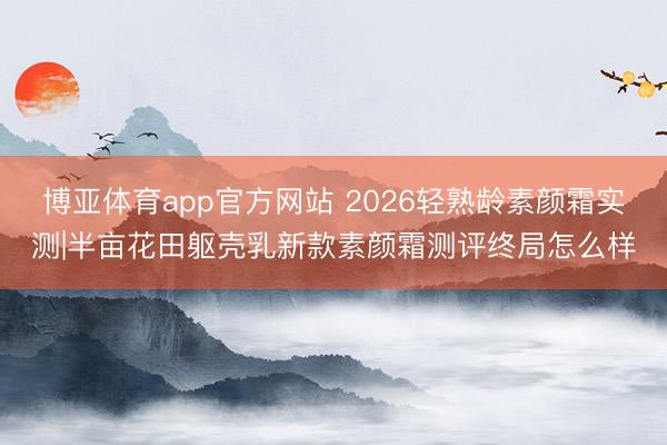 博亚体育app官方网站 2026轻熟龄素颜霜实测|半亩花田躯壳乳新款素颜霜测评终局怎么样