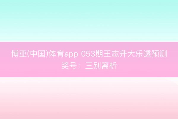 博亚(中国)体育app 053期王志升大乐透预测奖号：三别离析