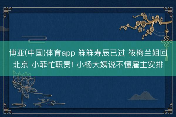 博亚(中国)体育app 箖箖寿辰已过 筱梅兰姐回北京 小菲忙职责! 小杨大姨说不懂雇主安排