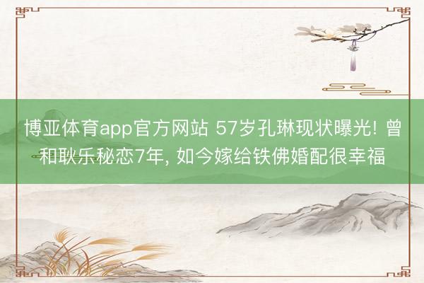 博亚体育app官方网站 57岁孔琳现状曝光! 曾和耿乐秘恋7年， 如今嫁给铁佛婚配很幸福