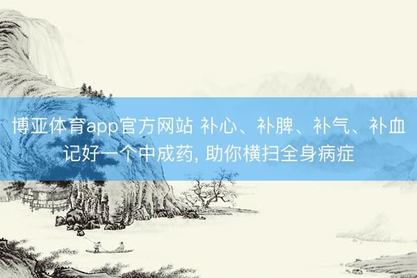 博亚体育app官方网站 补心、补脾、补气、补血记好一个中成药， 助你横扫全身病症