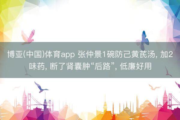 博亚(中国)体育app 张仲景1碗防己黄芪汤， 加2味药， 断了肾囊肿“后路”， 低廉好用