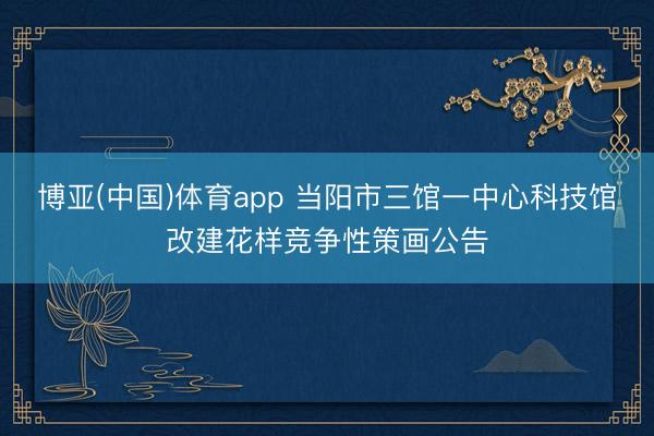 博亚(中国)体育app 当阳市三馆一中心科技馆改建花样竞争性策画公告