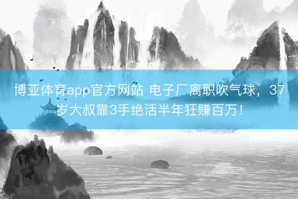 博亚体育app官方网站 电子厂离职吹气球，37岁大叔靠3手绝活半年狂赚百万！