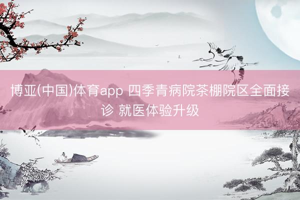 博亚(中国)体育app 四季青病院茶棚院区全面接诊 就医体验升级