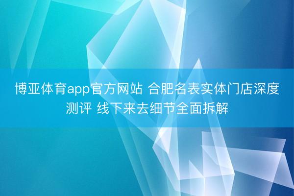 博亚体育app官方网站 合肥名表实体门店深度测评 线下来去细节全面拆解