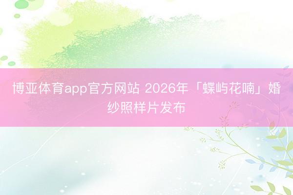 博亚体育app官方网站 2026年「蝶屿花喃」婚纱照样片发布