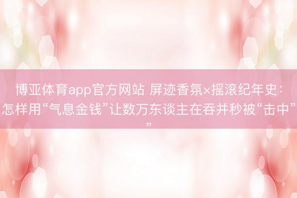 博亚体育app官方网站 屏迹香氛×摇滚纪年史：怎样用“气息金钱”让数万东谈主在吞并秒被“击中”